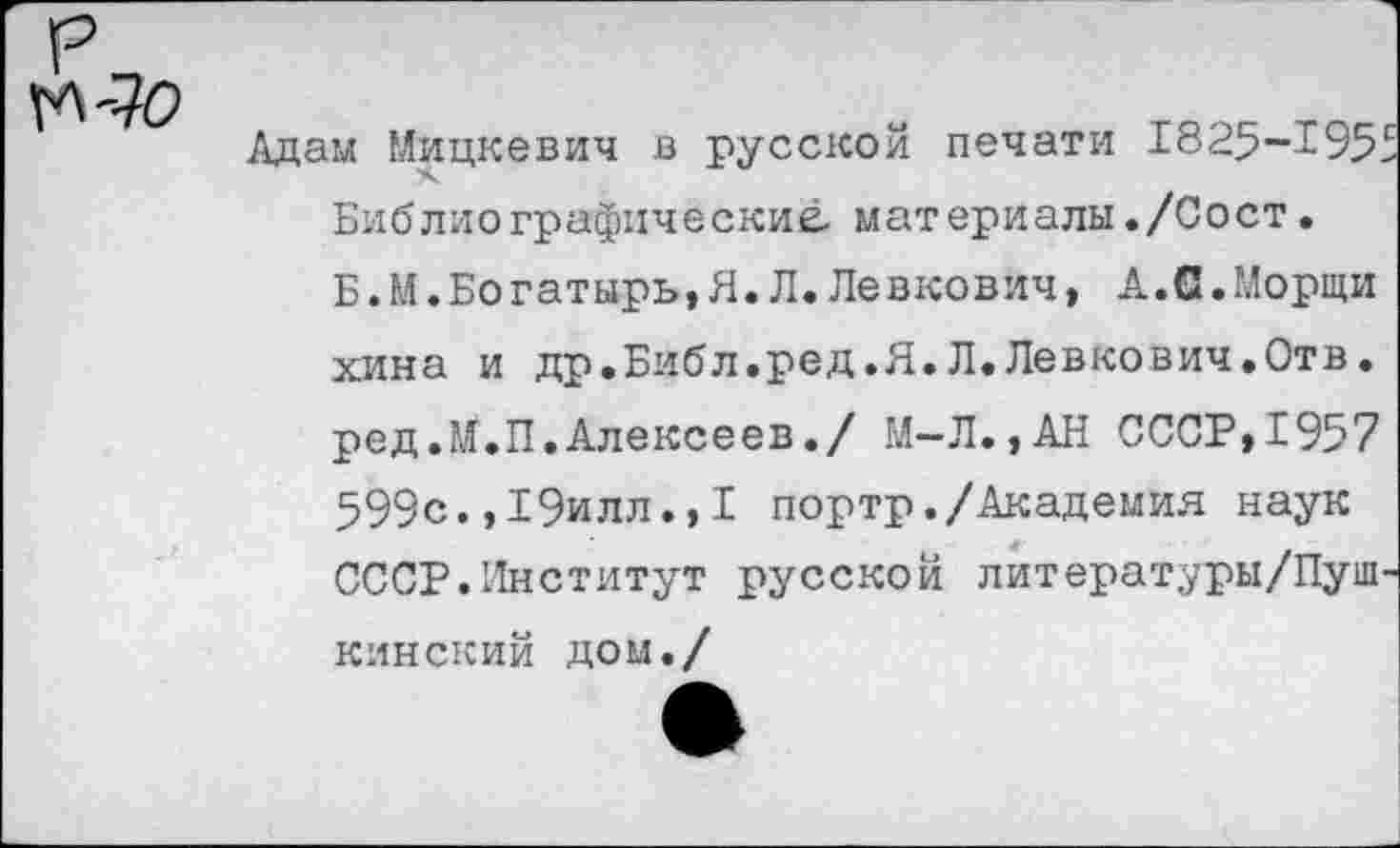 ﻿ГЛ-70
Адам Мицкевич в русской печати 1825-195: Библиографические, материалы./Сост.
Б. М.Богатырь,Я.Л.Левкович, А.С.Морщи хина и др.Библ.ред.Я.Л.Левкович.Отв. ред.М.П.Алексеев./ М—Л.,АН СССР,1957 599с.,19илл.,I портр./Академия наук СССР.Институт русской литературы/Пуш кинский дом./